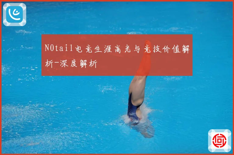 N0tail电竞生涯高光与竞技价值解析-深度解析