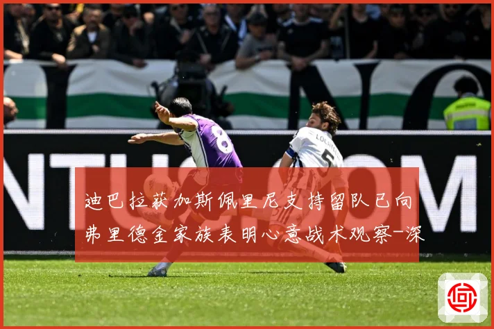 迪巴拉获加斯佩里尼支持留队已向弗里德金家族表明心意战术观察-深度解析