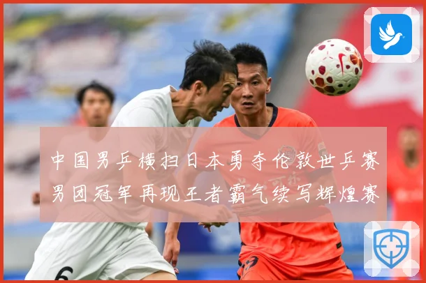 中国男乒横扫日本勇夺伦敦世乒赛男团冠军再现王者霸气续写辉煌赛场解读-深度解析