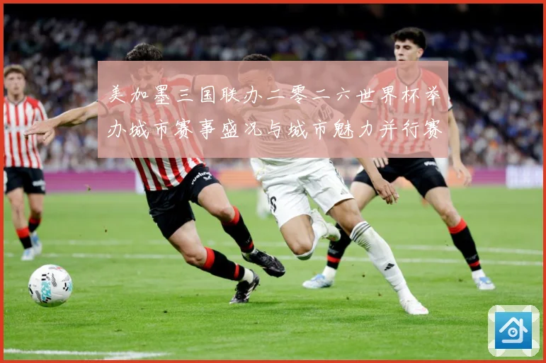 美加墨三国联办二零二六世界杯举办城市赛事盛况与城市魅力并行赛事前瞻-深度解析